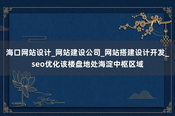 海口网站设计_网站建设公司_网站搭建设计开发_seo优化该楼盘地处海淀中枢区域